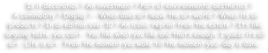    Is it decoration ? An investment ? Part of environmental aesthetics ? 
A commodity ? Display ? - When does art leave the art world ? When its on products ? In an edition over 10 ? An iconic reprint from the estate ? It’s like arguing taste, you can’t . You like what you like and that’s enough. I guess it’s all art . Life is art . From the moment you wake till the moment your day is done .