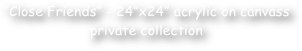 “Close Friends” - 24”x24” acrylic on canvass
private collection 