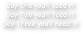 Day One you‚Äö√Ñ√¥ll seed it
Day Two you‚Äö√Ñ√¥ll feed it
Day Three you‚Äö√Ñ√¥ll need it