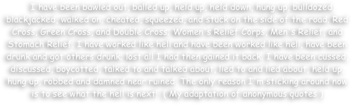     I have been bawled out, balled up, held up, held down, hung up, bulldozed, blackjacked, walked on, cheated, squeezed, and stuck on the side of the road. Red Cross, Green Cross, and Double Cross; Women's Relief Corps, Men's Relief, and Stomach Relief. I have worked like hell and have been worked like hell, have been drunk and got others drunk; lost all I had then gained it back. I have been cussed, discussed, boycotted, talked to and talked about, lied to and lied about, held up, hung up, robbed and damned near ruined. The only reason I'm sticking around now is to see what the hell is next!  ( My adaptation of anonymous quotes )