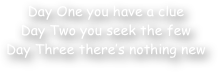 Day One you have a clue
Day Two you seek the few
Day Three there‚Äö√Ñ√¥s nothing new