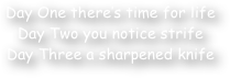 Day One there‚Äö√Ñ√¥s time for life
Day Two you notice strife
Day Three a sharpened knife