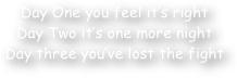 Day One you feel it‚Äö√Ñ√¥s right
Day Two it‚Äö√Ñ√¥s one more night
Day three you‚Äö√Ñ√¥ve lost the fight