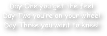 Day One you get the feel
Day Two you‚Äö√Ñ√¥re on your wheel
Day Three you want to kneel