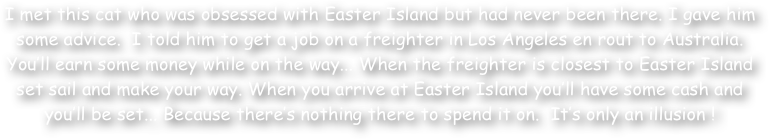 I met this cat who was obsessed with Easter Island but had never been there. I gave him some advice.  I told him to get a job on a freighter in Los Angeles en rout to Australia. You‚Äö√Ñ√¥ll earn some money while on the way... When the freighter is closest to Easter Island set sail and make your way. When you arrive at Easter Island you‚Äö√Ñ√¥ll have some cash and you‚Äö√Ñ√¥ll be set... Because there‚Äö√Ñ√¥s nothing there to spend it on.  It‚Äö√Ñ√¥s only an illusion !