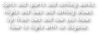 Spits and spurts and nothing works.
Highs and lows and nothing shows.
Up from lows and now you know.
Now to highs with no disguise.