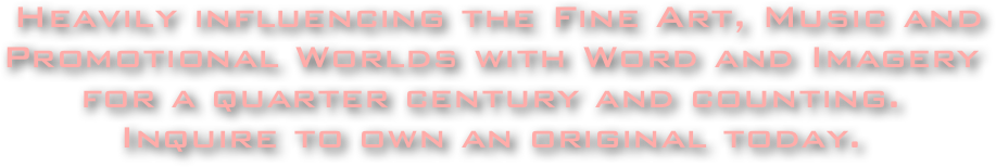  Heavily influencing the Fine Art, Music and Promotional Worlds with Word and Imagery for a quarter century and counting.
Inquire to own an original today.