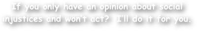 If you only have an opinion about social injustices and won‚Äôt act?  I‚Äôll do it for you.