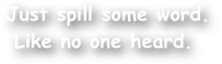  Just spill some word.
Like no one heard.