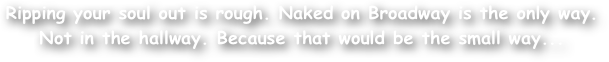 Ripping your soul out is rough. Naked on Broadway is the only way. 
Not in the hallway. Because that would be the small way...