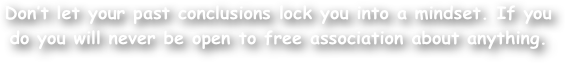 Don‚Äôt let your past conclusions lock you into a mindset. If you do you will never be open to free association about anything.