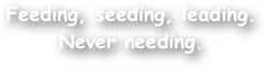 Feeding, seeding, leading. Never needing.