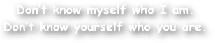 Don‚Äôt know myself who I am.
Don‚Äôt know yourself who you are.
