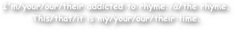 I'm/your/our/their addicted to rhyme./a/the rhyme.
This/that/it is my/your/our/their time.