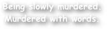 Being slowly murdered.
Murdered with words.