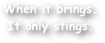 When it brings.
It only stings.