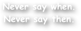 Never say when.
Never say then.