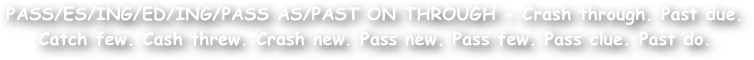 PASS/ES/ING/ED/ING/PASS AS/PAST ON THROUGH - Crash through. Past due.
Catch few. Cash threw. Crash new. Pass new. Pass few. Pass clue. Past do.
