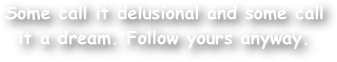 Some call it delusional and some call it a dream. Follow yours anyway.