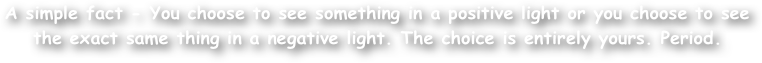A simple fact - You choose to see something in a positive light or you choose to see the exact same thing in a negative light. The choice is entirely yours. Period.