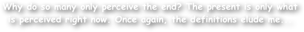 Why do so many only perceive the end? The present is only what is perceived right now. Once again, the definitions elude me... 