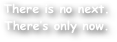 There is no next. There‚Äôs only now.