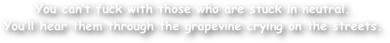 You can‚Äôt fuck with those who are stuck in neutral. 
You‚Äôll hear them through the grapevine crying on the streets.
