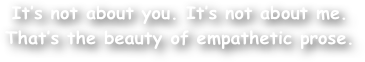It‚Äôs not about you. It‚Äôs not about me. 
That‚Äôs the beauty of empathetic prose.