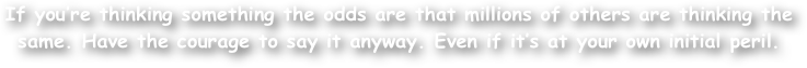 If you‚Äôre thinking something the odds are that millions of others are thinking the same. Have the courage to say it anyway. Even if it‚Äôs at your own initial peril. 