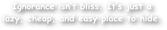 Ignorance isn‚Äôt bliss. It‚Äôs just a lazy, cheap, and easy place to hide.