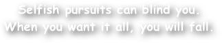 Selfish pursuits can blind you. When you want it all, you will fall.
