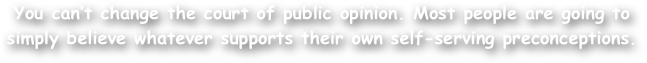 You can‚Äôt change the court of public opinion. Most people are going to simply believe whatever supports their own self-serving preconceptions.