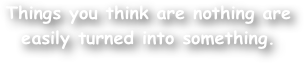Things you think are nothing are easily turned into something.