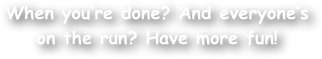 When you‚Äôre done? And everyone‚Äôs on the run? Have more fun!