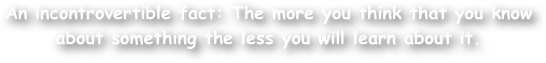 An incontrovertible fact: The more you think that you know about something the less you will learn about it.   