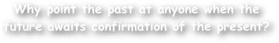 Why point the past at anyone when the future awaits confirmation of the present?
