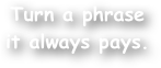 Turn a phrase
it always pays.