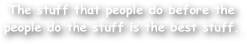 The stuff that people do before the people do the stuff is the best stuff.