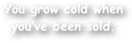 You grow cold when you‚Äôve been sold.