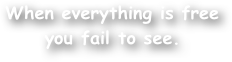 When everything is free you fail to see.