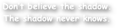 Don‚Äôt believe the shadow.  
The shadow never knows.