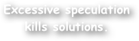 Excessive speculation kills solutions.